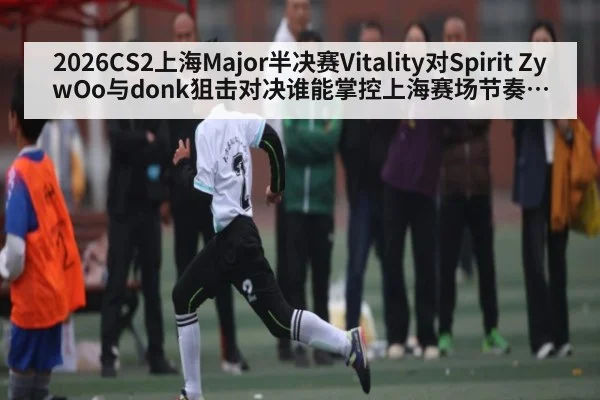 2026CS2上海Major半决赛Vitality对Spirit ZywOo与donk狙击对决谁能掌控上海赛场节奏关键枪位争夺走势
