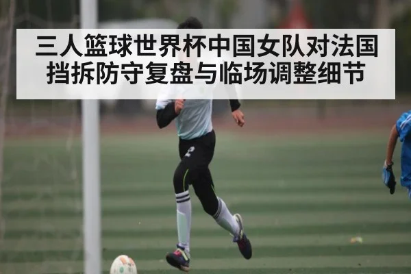 三人篮球世界杯中国女队对法国挡拆防守复盘与临场调整细节